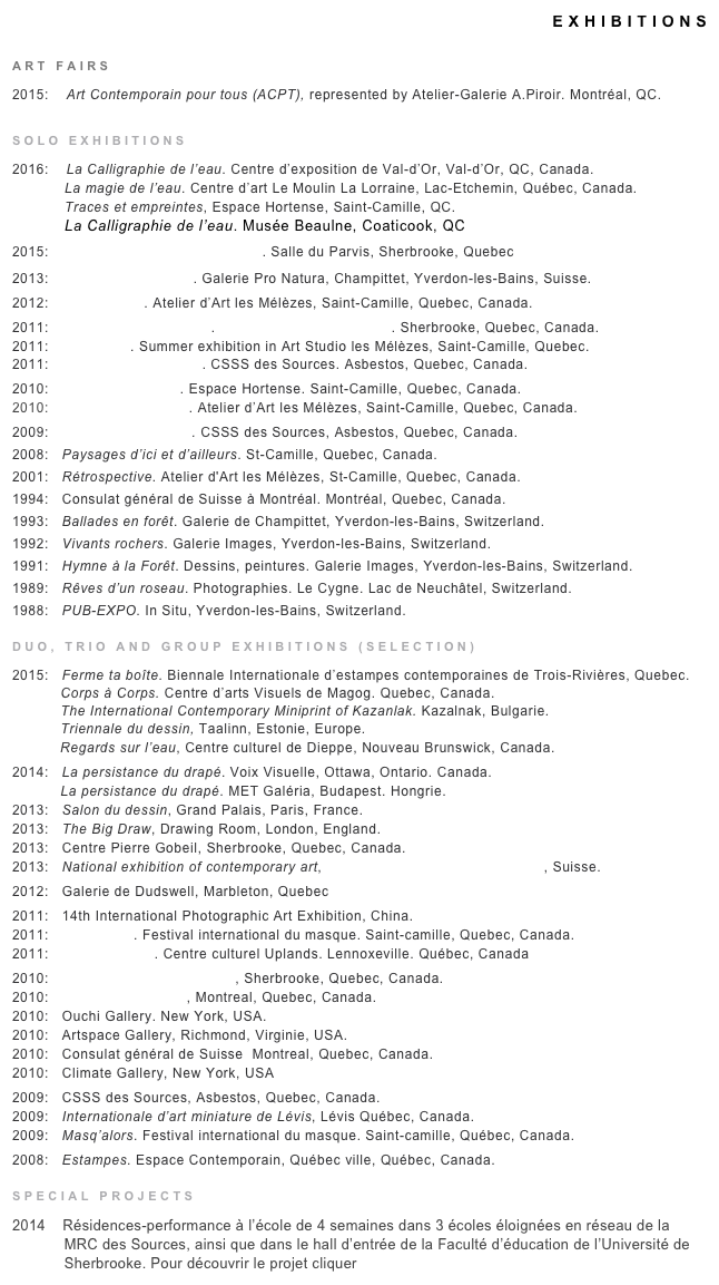 EXHIBITIONS
  			
ART FAIRS
2015:    Art Contemporain pour tous (ACPT), represented by Atelier-Galerie A.Piroir. Montréal, QC.

SOLO EXHIBITIONS
2016:    La Calligraphie de l’eau. Centre d’exposition de Val-d’Or, Val-d’Or, QC, Canada.
            La magie de l’eau. Centre d’art Le Moulin La Lorraine, Lac-Etchemin, Québec, Canada.
            Traces et empreintes, Espace Hortense, Saint-Camille, QC.
            La Calligraphie de l’eau. Musée Beaulne, Coaticook, QC
2015:    Ma vitre est un jardin de givre. Salle du Parvis, Sherbrooke, Quebec
2013:   L’écriture de l’eau II. Galerie Pro Natura, Champittet, Yverdon-les-Bains, Suisse.
2012:   Ciel variable. Atelier d’Art les Mélèzes, Saint-Camille, Quebec, Canada.
2011:   From Spring to Spring!. Steve Saint-Pierre Gallery. Sherbrooke, Quebec, Canada.
2011:   Éclectique. Summer exhibition in Art Studio les Mélèzes, Saint-Camille, Quebec.
2011:   Variations sur l’eau II. CSSS des Sources. Asbestos, Quebec, Canada.
2010:   L’écriture de l’eau. Espace Hortense. Saint-Camille, Quebec, Canada.
2010:   Variations sur l’eau. Atelier d’Art les Mélèzes, Saint-Camille, Quebec, Canada.         
2009:   Paysages intérieurs. CSSS des Sources, Asbestos, Quebec, Canada.
2008:   Paysages d’ici et d’ailleurs. St-Camille, Quebec, Canada.
2001:   Rétrospective. Atelier d'Art les Mélèzes, St-Camille, Quebec, Canada.
1994:   Consulat général de Suisse à Montréal. Montréal, Quebec, Canada.
1993:   Ballades en forêt. Galerie de Champittet, Yverdon-les-Bains, Switzerland.
1992:   Vivants rochers. Galerie Images, Yverdon-les-Bains, Switzerland.
1991:   Hymne à la Forêt. Dessins, peintures. Galerie Images, Yverdon-les-Bains, Switzerland.
1989:   Rêves d’un roseau. Photographies. Le Cygne. Lac de Neuchâtel, Switzerland.
1988:   PUB-EXPO. In Situ, Yverdon-les-Bains, Switzerland.				
DUO, TRIO AND GROUP EXHIBITIONS (SELECTION)
2015:   Ferme ta boîte. Biennale Internationale d’estampes contemporaines de Trois-Rivières, Quebec.           Corps à Corps. Centre d’arts Visuels de Magog. Quebec, Canada.           The International Contemporary Miniprint of Kazanlak. Kazalnak, Bulgarie.
           Triennale du dessin, Taalinn, Estonie, Europe.
           Regards sur l’eau, Centre culturel de Dieppe, Nouveau Brunswick, Canada.
2014:   La persistance du drapé. Voix Visuelle, Ottawa, Ontario. Canada.
           La persistance du drapé. MET Galéria, Budapest. Hongrie.
2013:   Salon du dessin, Grand Palais, Paris, France.
2013:   The Big Draw, Drawing Room, London, England.
2013:   Centre Pierre Gobeil, Sherbrooke, Quebec, Canada.
2013:   National exhibition of contemporary art, Swiss artplace gallery, Lausanne, Suisse.
2012:   Galerie de Dudswell, Marbleton, Quebec
2011:   14th International Photographic Art Exhibition, China.
2011:   Masq’alors. Festival international du masque. Saint-camille, Quebec, Canada.
2011:   Bonheur d’été. Centre culturel Uplands. Lennoxeville. Québec, Canada
2010:   Galerie Steve Saint-Pierre, Sherbrooke, Quebec, Canada.        
2010:   Avenue Art Gallery, Montreal, Quebec, Canada.
2010:   Ouchi Gallery. New York, USA.
2010:   Artspace Gallery, Richmond, Virginie, USA.
2010:   Consulat général de Suisse  Montreal, Quebec, Canada.
2010:   Climate Gallery, New York, USA
2009:   CSSS des Sources, Asbestos, Quebec, Canada.
2009:   Internationale d’art miniature de Lévis, Lévis Québec, Canada.
2009:   Masq’alors. Festival international du masque. Saint-camille, Québec, Canada.
2008:   Estampes. Espace Contemporain, Québec ville, Québec, Canada.
SPECIAL PROJECTS 
2014    Résidences-performance à l’école de 4 semaines dans 3 écoles éloignées en réseau de la
            MRC des Sources, ainsi que dans le hall d’entrée de la Faculté d’éducation de l’Université de
            Sherbrooke. Pour découvrir le projet cliquer ICI