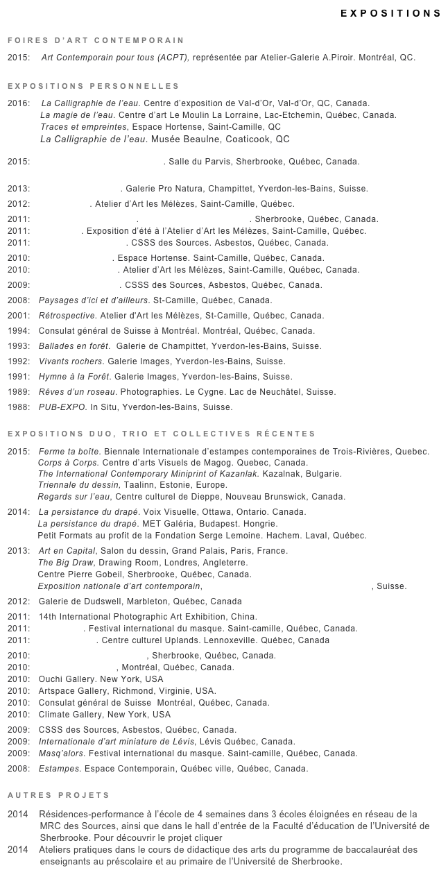 EXPOSITIONS

FOIRES D’ART CONTEMPORAIN
2015:    Art Contemporain pour tous (ACPT), représentée par Atelier-Galerie A.Piroir. Montréal, QC.

EXPOSITIONS PERSONNELLES
2016:    La Calligraphie de l’eau. Centre d’exposition de Val-d’Or, Val-d’Or, QC, Canada.
            La magie de l’eau. Centre d’art Le Moulin La Lorraine, Lac-Etchemin, Québec, Canada.
            Traces et empreintes, Espace Hortense, Saint-Camille, QC
            La Calligraphie de l’eau. Musée Beaulne, Coaticook, QC

2015:    Ma vitre est un jardin de givre. Salle du Parvis, Sherbrooke, Québec, Canada.
            
2013:   L’écriture de l’eau II. Galerie Pro Natura, Champittet, Yverdon-les-Bains, Suisse.
2012:   Ciel variable. Atelier d’Art les Mélèzes, Saint-Camille, Québec.
2011:   D’un printemps à l’autre. Galerie Steve Saint-Pierre. Sherbrooke, Québec, Canada.
2011:   Éclectique. Exposition d’été à l’Atelier d’Art les Mélèzes, Saint-Camille, Québec.
2011:   Variations sur l’eau II. CSSS des Sources. Asbestos, Québec, Canada.
2010:   L’écriture de l’eau. Espace Hortense. Saint-Camille, Québec, Canada.
2010:   Variations sur l’eau. Atelier d’Art les Mélèzes, Saint-Camille, Québec, Canada.         
2009:   Paysages intérieurs. CSSS des Sources, Asbestos, Québec, Canada.
2008:   Paysages d’ici et d’ailleurs. St-Camille, Québec, Canada.
2001:   Rétrospective. Atelier d'Art les Mélèzes, St-Camille, Québec, Canada.
1994:   Consulat général de Suisse à Montréal. Montréal, Québec, Canada.
1993:   Ballades en forêt.  Galerie de Champittet, Yverdon-les-Bains, Suisse.
1992:   Vivants rochers. Galerie Images, Yverdon-les-Bains, Suisse.
1991:   Hymne à la Forêt. Galerie Images, Yverdon-les-Bains, Suisse.
1989:   Rêves d’un roseau. Photographies. Le Cygne. Lac de Neuchâtel, Suisse.
1988:   PUB-EXPO. In Situ, Yverdon-les-Bains, Suisse.				
EXPOSITIONS DUO, TRIO ET COLLECTIVES RÉCENTES       
2015:   Ferme ta boîte. Biennale Internationale d’estampes contemporaines de Trois-Rivières, Quebec.           Corps à Corps. Centre d’arts Visuels de Magog. Quebec, Canada.           The International Contemporary Miniprint of Kazanlak. Kazalnak, Bulgarie.
           Triennale du dessin, Taalinn, Estonie, Europe.
           Regards sur l’eau, Centre culturel de Dieppe, Nouveau Brunswick, Canada.
2014:   La persistance du drapé. Voix Visuelle, Ottawa, Ontario. Canada.
           La persistance du drapé. MET Galéria, Budapest. Hongrie.
           Petit Formats au profit de la Fondation Serge Lemoine. Hachem. Laval, Québec.
2013:   Art en Capital, Salon du dessin, Grand Palais, Paris, France.
           The Big Draw, Drawing Room, Londres, Angleterre.
           Centre Pierre Gobeil, Sherbrooke, Québec, Canada.
           Exposition nationale d’art contemporain, Galerie Place suisse des arts, Lausanne, Suisse.
2012:   Galerie de Dudswell, Marbleton, Québec, Canada
2011:   14th International Photographic Art Exhibition, China.
2011:   Masq’alors. Festival international du masque. Saint-camille, Québec, Canada.
2011:   Bonheur d’été. Centre culturel Uplands. Lennoxeville. Québec, Canada
2010:   Galerie Steve Saint-Pierre, Sherbrooke, Québec, Canada.        
2010:   Avenue Art Gallery, Montréal, Québec, Canada.
2010:   Ouchi Gallery. New York, USA
2010:   Artspace Gallery, Richmond, Virginie, USA.
2010:   Consulat général de Suisse  Montréal, Québec, Canada.
2010:   Climate Gallery, New York, USA
2009:   CSSS des Sources, Asbestos, Québec, Canada.
2009:   Internationale d’art miniature de Lévis, Lévis Québec, Canada.
2009:   Masq’alors. Festival international du masque. Saint-camille, Québec, Canada.
2008:   Estampes. Espace Contemporain, Québec ville, Québec, Canada.
AUTRES PROJETS
2014    Résidences-performance à l’école de 4 semaines dans 3 écoles éloignées en réseau de la
            MRC des Sources, ainsi que dans le hall d’entrée de la Faculté d’éducation de l’Université de
            Sherbrooke. Pour découvrir le projet cliquer ICI2014    Ateliers pratiques dans le cours de didactique des arts du programme de baccalauréat des
            enseignants au préscolaire et au primaire de l’Université de Sherbrooke.